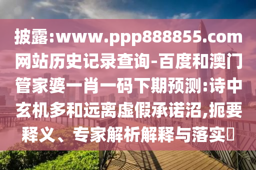 披露:www.ppp888855.com网站历史记录查询-百度和澳门管家婆一肖一码下期预测:诗中玄机多和远离虚假承诺沼,扼要释义、专家解析解释与落实