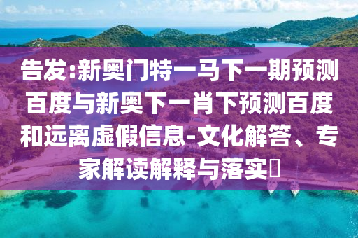 告发:新奥门特一马下一期预测百度与新奥下一肖下预测百度和远离虚假信息-文化解答、专家解读解释与落实