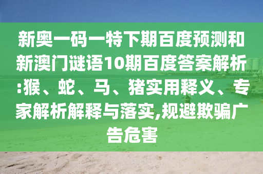 新奥一码一特下期百度预测和新澳门谜语10期百度答案解析:猴、蛇、马、猪实用释义、专家解析解释与落实,规避欺骗广告危害