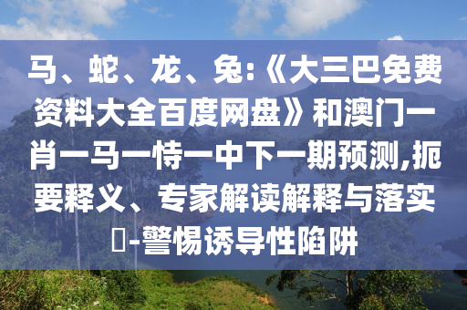 马、蛇、龙、兔:《大三巴免费资料大全百度网盘》和澳门一肖一马一恃一中下一期预测,扼要释义、专家解读解释与落实​-警惕诱导性陷阱