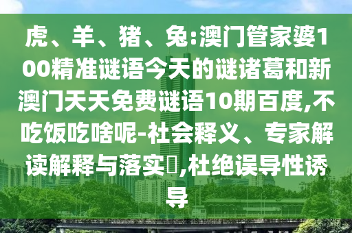 虎、羊、猪、兔:澳门管家婆100精准谜语今天的谜诸葛和新澳门天天免费谜语10期百度,不吃饭吃啥呢-社会释义、专家解读解释与落实,杜绝误导性诱导