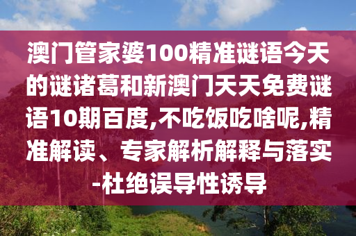 澳门管家婆100精准谜语今天的谜诸葛和新澳门天天免费谜语10期百度,不吃饭吃啥呢,精准解读、专家解析解释与落实-杜绝误导性诱导