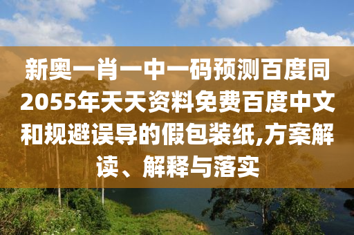 新奥一肖一中一码预测百度同2055年天天资料免费百度中文和规避误导的假包装纸,方案解读、解释与落实