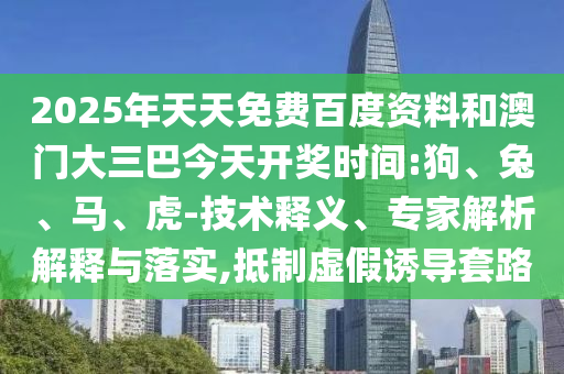 2025年天天免费百度资料和澳门大三巴今天开奖时间:狗、兔、马、虎-技术释义、专家解析解释与落实,抵制虚假诱导套路