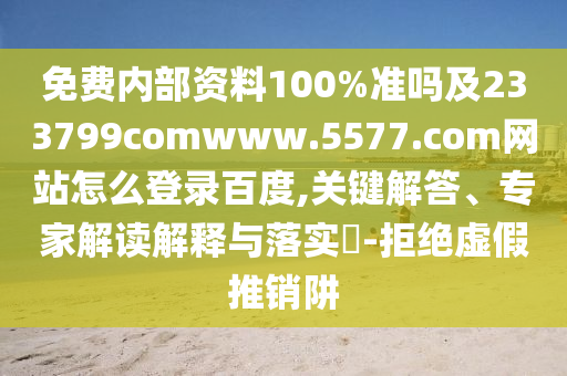 免费内部资料100%准吗及233799comwww.5577.com网站怎么登录百度,关键解答、专家解读解释与落实-拒绝虚假推销阱