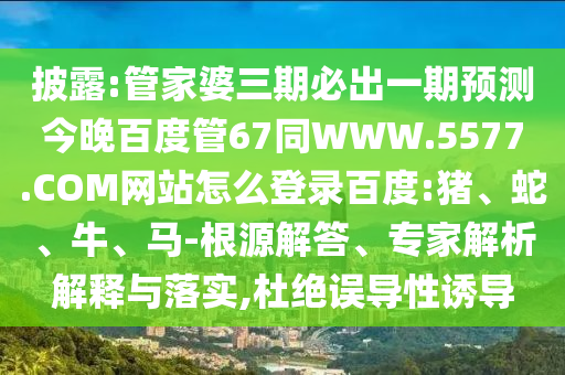 披露:管家婆三期必出一期预测今晚百度管67同WWW.5577.COM网站怎么登录百度:猪、蛇、牛、马-根源解答、专家解析解释与落实,杜绝误导性诱导