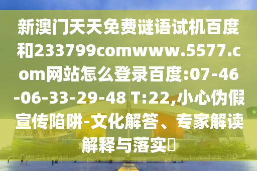 新澳门天天免费谜语试机百度和233799comwww.5577.com网站怎么登录百度:07-46-06-33-29-48 T:22,小心伪假宣传陷阱-文化解答、专家解读解释与落实​