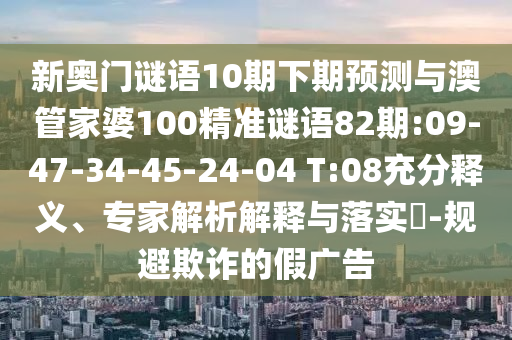 新奥门谜语10期下期预测与澳管家婆100精准谜语82期:09-47-34-45-24-04 T:08充分释义、专家解析解释与落实-规避欺诈的假广告