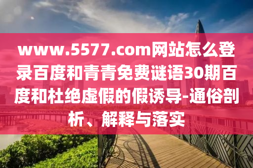 www.5577.com网站怎么登录百度和青青免费谜语30期百度和杜绝虚假的假诱导-通俗剖析、解释与落实