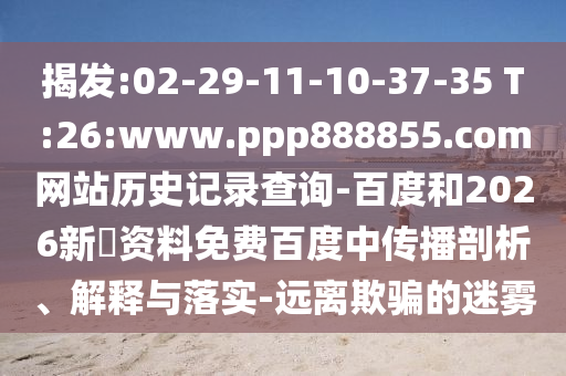揭发:02-29-11-10-37-35 T:26:www.ppp888855.com网站历史记录查询-百度和2026新奧资料免费百度中传播剖析、解释与落实-远离欺骗的迷雾