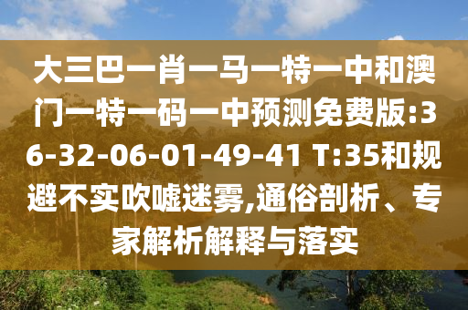 大三巴一肖一马一特一中和澳门一特一码一中预测免费版:36-32-06-01-49-41 T:35和规避不实吹嘘迷雾,通俗剖析、专家解析解释与落实