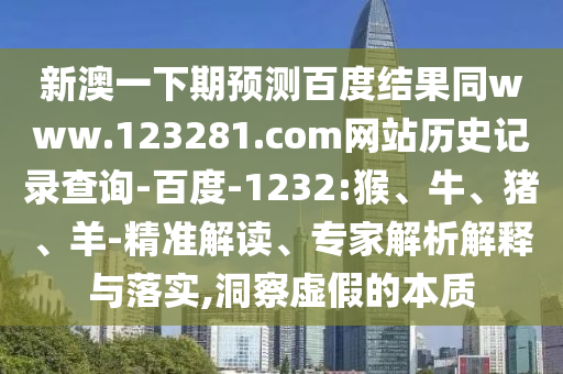 新澳一下期预测百度结果同www.123281.com网站历史记录查询-百度-1232:猴、牛、猪、羊-精准解读、专家解析解释与落实,洞察虚假的本质