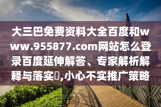 大三巴免费资料大全百度和www.955877.com网站怎么登录百度延伸解答、专家解析解释与落实​,小心不实推广策略