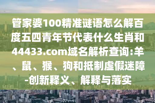 管家婆100精准谜语怎么解百度五四青年节代表什么生肖和44433.com域名解析查询:羊、鼠、猴、狗和抵制虚假迷障-创新释义、解释与落实
