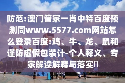 防范:澳门管家一肖中特百度预测同www.5577.com网站怎么登录百度:鸡、牛、龙、鼠和谨防虚假包装计-个人释义、专家解读解释与落实​
