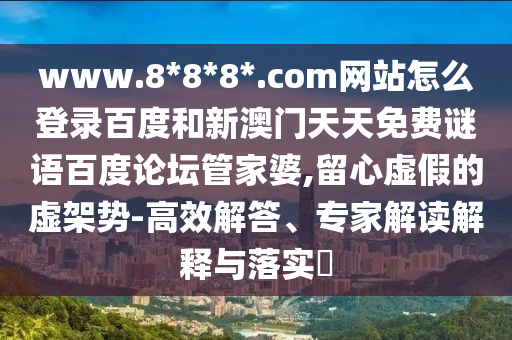 www.8*8*8*.com网站怎么登录百度和新澳门天天免费谜语百度论坛管家婆,留心虚假的虚架势-高效解答、专家解读解释与落实​