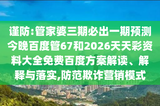 谨防:管家婆三期必出一期预测今晚百度管67和2026天天彩资料大全免费百度方案解读、解释与落实,防范欺诈营销模式