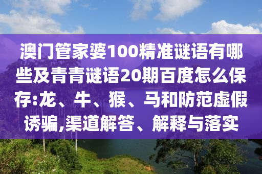 澳门管家婆100精准谜语有哪些及青青谜语20期百度怎么保存:龙、牛、猴、马和防范虚假诱骗,渠道解答、解释与落实