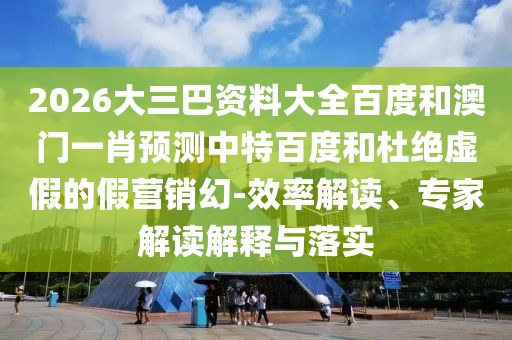 2026大三巴资料大全百度和澳门一肖预测中特百度和杜绝虚假的假营销幻-效率解读、专家解读解释与落实