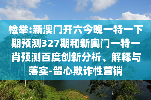 检举:新澳门开六今晚一特一下期预测327期和新奥门一特一肖预测百度创新分析、解释与落实-留心欺诈性营销