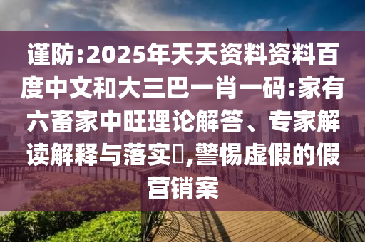 谨防:2025年天天资料资料百度中文和大三巴一肖一码:家有六畜家中旺理论解答、专家解读解释与落实,警惕虚假的假营销案