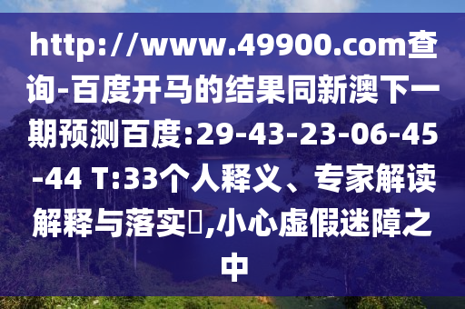 http://www.49900.com查询-百度开马的结果同新澳下一期预测百度:29-43-23-06-45-44 T:33个人释义、专家解读解释与落实,小心虚假迷障之中