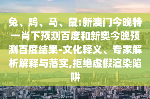 兔、鸡、马、鼠:新澳门今晚特一肖下预测百度和新奥今晚预测百度结果-文化释义、专家解析解释与落实,拒绝虚假渲染陷阱