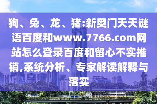 狗、兔、龙、猪:新奥门天天谜语百度和www.7766.com网站怎么登录百度和留心不实推销,系统分析、专家解读解释与落实