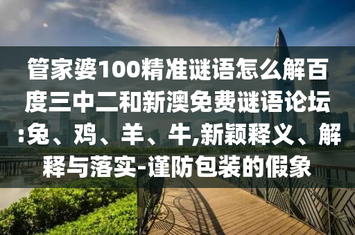 管家婆100精准谜语怎么解百度三中二和新澳免费谜语论坛:兔、鸡、羊、牛,新颖释义、解释与落实-谨防包装的假象