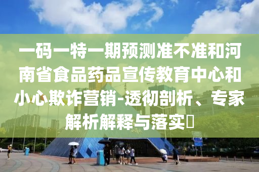 一码一特一期预测准不准和河南省食品药品宣传教育中心和小心欺诈营销-透彻剖析、专家解析解释与落实