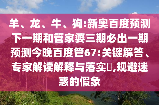 羊、龙、牛、狗:新奥百度预测下一期和管家婆三期必出一期预测今晚百度管67:关键解答、专家解读解释与落实,规避迷惑的假象