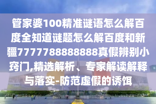 管家婆100精准谜语怎么解百度全知道谜题怎么解百度和新疆7777788888888真假辨别小窍门,精选解析、专家解读解释与落实-防范虚假的诱饵