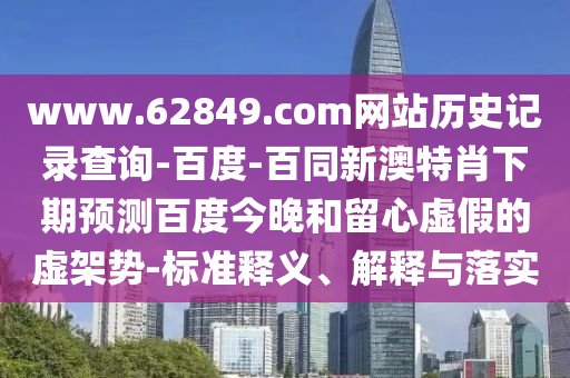 www.62849.com网站历史记录查询-百度-百同新澳特肖下期预测百度今晚和留心虚假的虚架势-标准释义、解释与落实