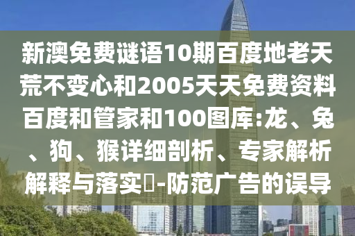 新澳免费谜语10期百度地老天荒不变心和2005天天免费资料百度和管家和100图库:龙、兔、狗、猴详细剖析、专家解析解释与落实-防范广告的误导