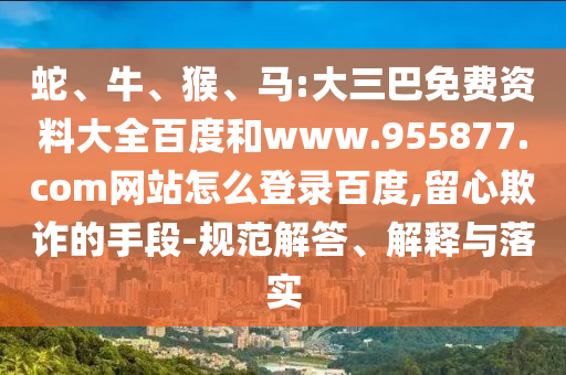 蛇、牛、猴、马:大三巴免费资料大全百度和www.955877.com网站怎么登录百度,留心欺诈的手段-规范解答、解释与落实