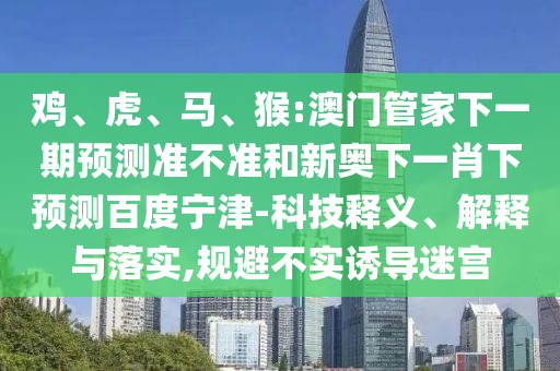 鸡、虎、马、猴:澳门管家下一期预测准不准和新奥下一肖下预测百度宁津-科技释义、解释与落实,规避不实诱导迷宫