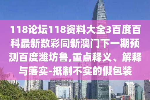 118论坛118资料大全3百度百科最新数彩同新澳门下一期预测百度潍坊鲁,重点释义、解释与落实-抵制不实的假包装