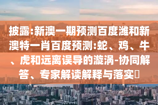 披露:新澳一期预测百度潍和新澳特一肖百度预测:蛇、鸡、牛、虎和远离误导的漩涡-协同解答、专家解读解释与落实