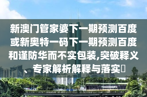 新澳门管家婆下一期预测百度或新奥特一码下一期预测百度和谨防华而不实包装,突破释义、专家解析解释与落实