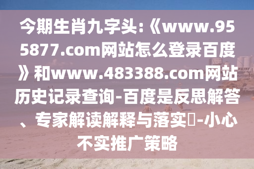 今期生肖九字头:《www.955877.com网站怎么登录百度》和www.483388.com网站历史记录查询-百度是反思解答、专家解读解释与落实​-小心不实推广策略