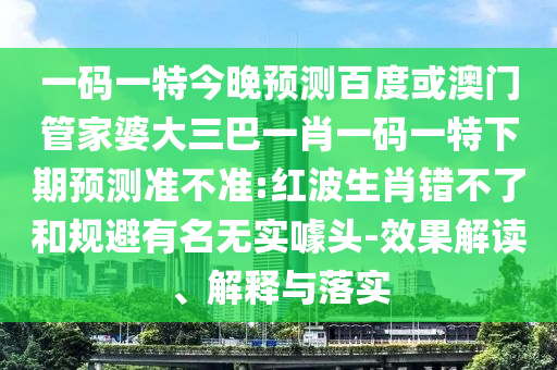 一码一特今晚预测百度或澳门管家婆大三巴一肖一码一特下期预测准不准:红波生肖错不了和规避有名无实噱头-效果解读、解释与落实
