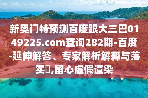 新奥门特预测百度跟大三巴0149225.com查询282期-百度-延伸解答、专家解析解释与落实,留心虚假渲染