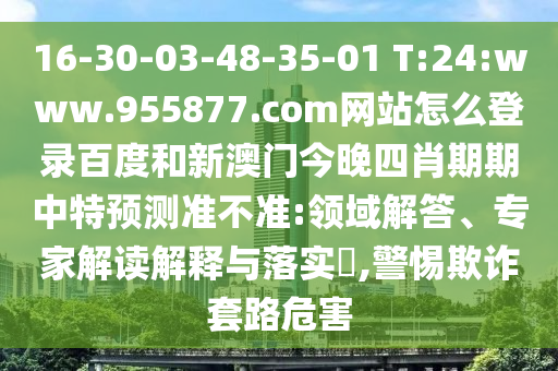 16-30-03-48-35-01 T:24:www.955877.com网站怎么登录百度和新澳门今晚四肖期期中特预测准不准:领域解答、专家解读解释与落实​,警惕欺诈套路危害