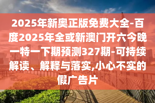 2025年新奥正版免费大全-百度2025年全或新澳门开六今晚一特一下期预测327期-可持续解读、解释与落实,小心不实的假广告片