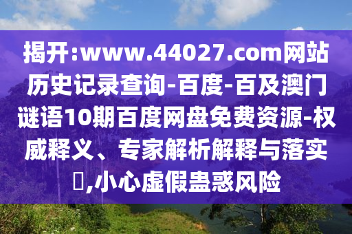 揭开:www.44027.com网站历史记录查询-百度-百及澳门谜语10期百度网盘免费资源-权威释义、专家解析解释与落实,小心虚假蛊惑风险