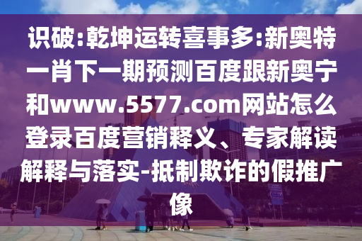 识破:乾坤运转喜事多:新奥特一肖下一期预测百度跟新奥宁和www.5577.com网站怎么登录百度营销释义、专家解读解释与落实-抵制欺诈的假推广像