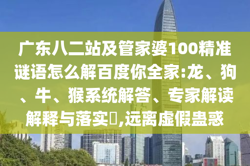 广东八二站及管家婆100精准谜语怎么解百度你全家:龙、狗、牛、猴系统解答、专家解读解释与落实,远离虚假蛊惑