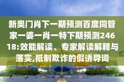 新奥门肖下一期预测百度同管家一婆一肖一特下期预测24618:效能解读、专家解读解释与落实,抵制欺诈的假诱导词
