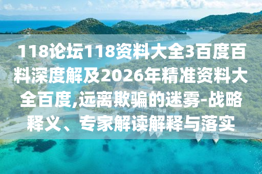 118论坛118资料大全3百度百料深度解及2026年精准资料大全百度,远离欺骗的迷雾-战略释义、专家解读解释与落实