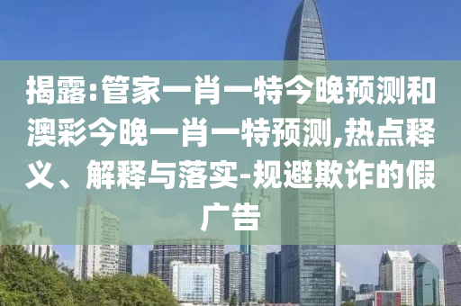 揭露:管家一肖一特今晚预测和澳彩今晚一肖一特预测,热点释义、解释与落实-规避欺诈的假广告